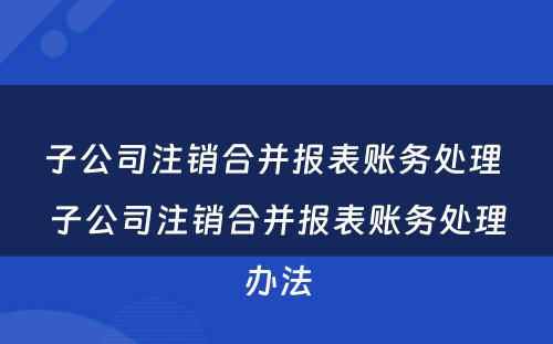 子公司注销合并报表账务处理 子公司注销合并报表账务处理办法