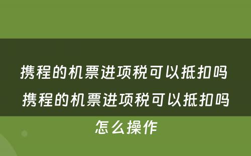 携程的机票进项税可以抵扣吗 携程的机票进项税可以抵扣吗怎么操作
