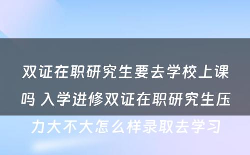 双证在职研究生要去学校上课吗 入学进修双证在职研究生压力大不大怎么样录取去学习