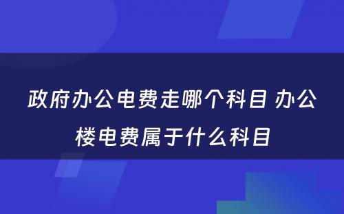 政府办公电费走哪个科目 办公楼电费属于什么科目