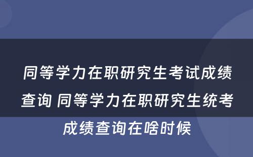 同等学力在职研究生考试成绩查询 同等学力在职研究生统考成绩查询在啥时候