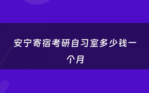 安宁寄宿考研自习室多少钱一个月