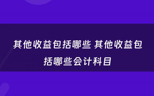 其他收益包括哪些 其他收益包括哪些会计科目