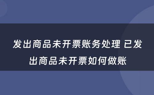 发出商品未开票账务处理 已发出商品未开票如何做账
