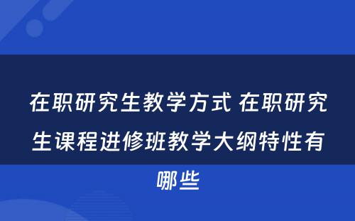 在职研究生教学方式 在职研究生课程进修班教学大纲特性有哪些