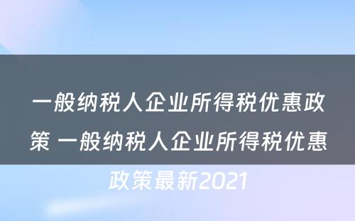 一般纳税人企业所得税优惠政策 一般纳税人企业所得税优惠政策最新2021