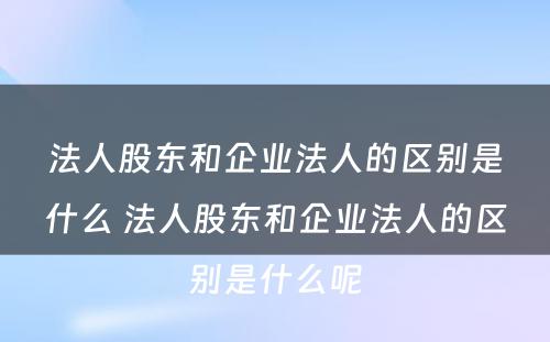 法人股东和企业法人的区别是什么 法人股东和企业法人的区别是什么呢