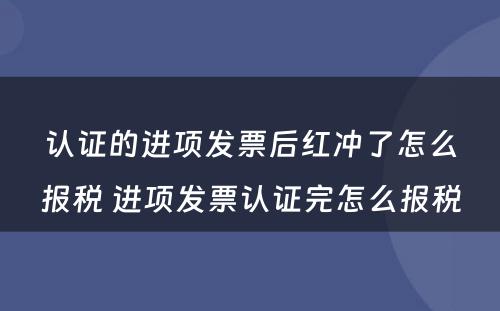 认证的进项发票后红冲了怎么报税 进项发票认证完怎么报税