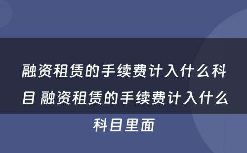 融资租赁的手续费计入什么科目 融资租赁的手续费计入什么科目里面