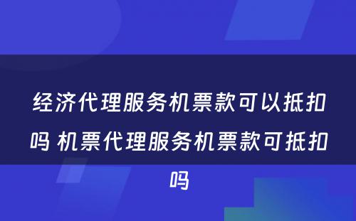 经济代理服务机票款可以抵扣吗 机票代理服务机票款可抵扣吗