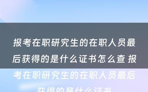 报考在职研究生的在职人员最后获得的是什么证书怎么查 报考在职研究生的在职人员最后获得的是什么证书