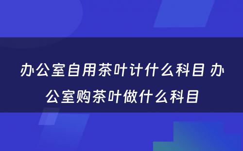 办公室自用茶叶计什么科目 办公室购茶叶做什么科目