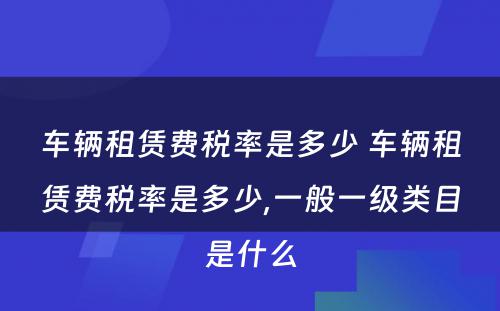 车辆租赁费税率是多少 车辆租赁费税率是多少,一般一级类目是什么