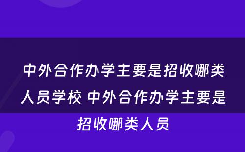 中外合作办学主要是招收哪类人员学校 中外合作办学主要是招收哪类人员