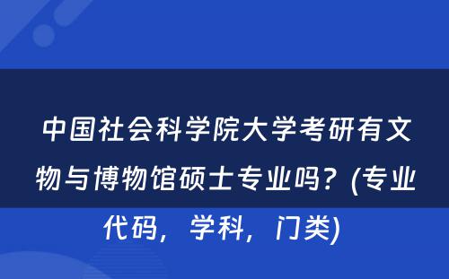 中国社会科学院大学考研有文物与博物馆硕士专业吗？(专业代码，学科，门类) 