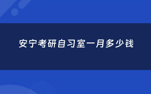 安宁考研自习室一月多少钱