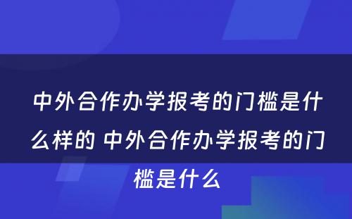 中外合作办学报考的门槛是什么样的 中外合作办学报考的门槛是什么