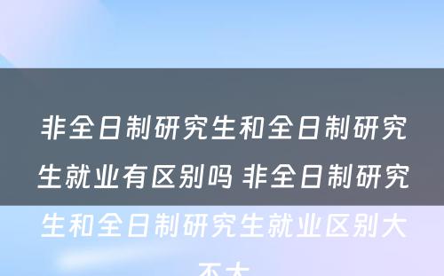 非全日制研究生和全日制研究生就业有区别吗 非全日制研究生和全日制研究生就业区别大不大