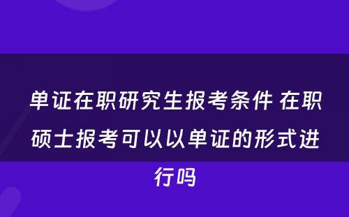 单证在职研究生报考条件 在职硕士报考可以以单证的形式进行吗