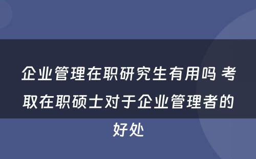 企业管理在职研究生有用吗 考取在职硕士对于企业管理者的好处