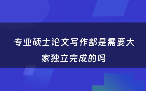  专业硕士论文写作都是需要大家独立完成的吗