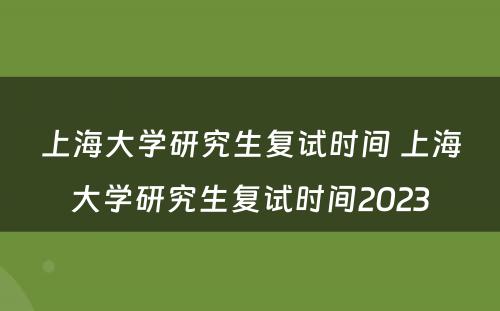 上海大学研究生复试时间 上海大学研究生复试时间2023