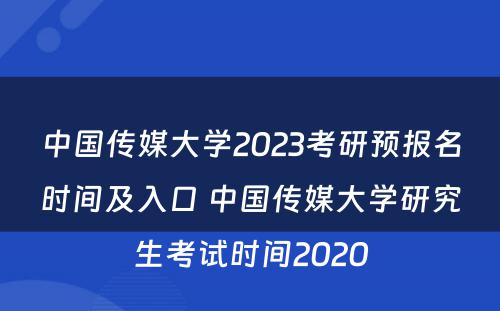 中国传媒大学2023考研预报名时间及入口 中国传媒大学研究生考试时间2020