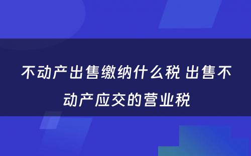 不动产出售缴纳什么税 出售不动产应交的营业税