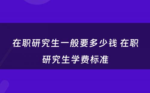 在职研究生一般要多少钱 在职研究生学费标准