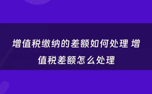 增值税缴纳的差额如何处理 增值税差额怎么处理