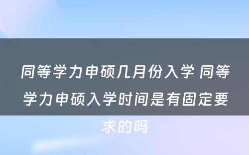 同等学力申硕几月份入学 同等学力申硕入学时间是有固定要求的吗