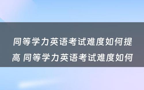 同等学力英语考试难度如何提高 同等学力英语考试难度如何