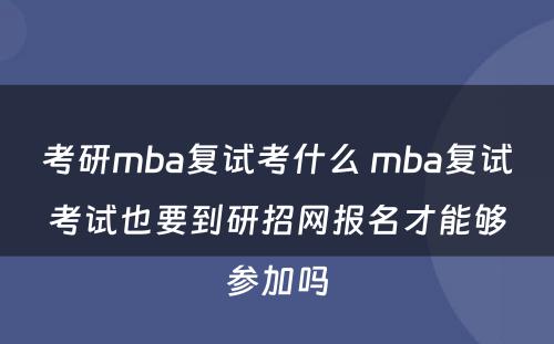 考研mba复试考什么 mba复试考试也要到研招网报名才能够参加吗