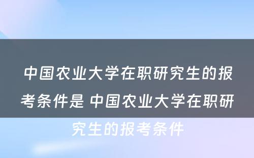 中国农业大学在职研究生的报考条件是 中国农业大学在职研究生的报考条件