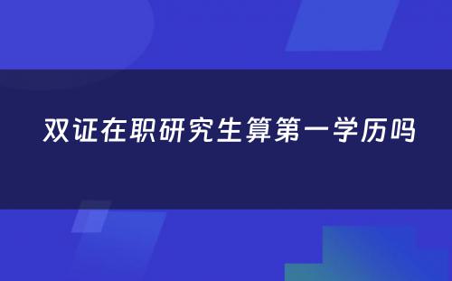  双证在职研究生算第一学历吗