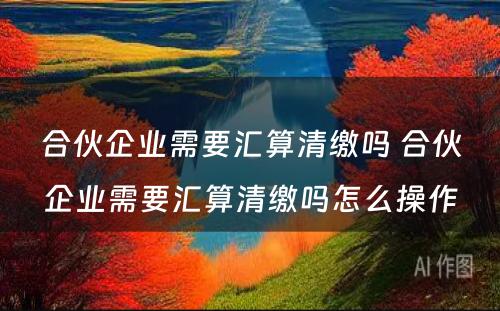 合伙企业需要汇算清缴吗 合伙企业需要汇算清缴吗怎么操作