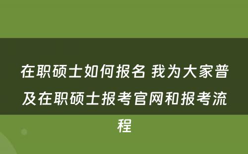 在职硕士如何报名 我为大家普及在职硕士报考官网和报考流程