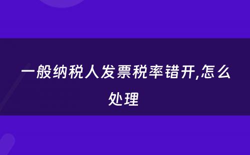 一般纳税人发票税率错开,怎么处理 