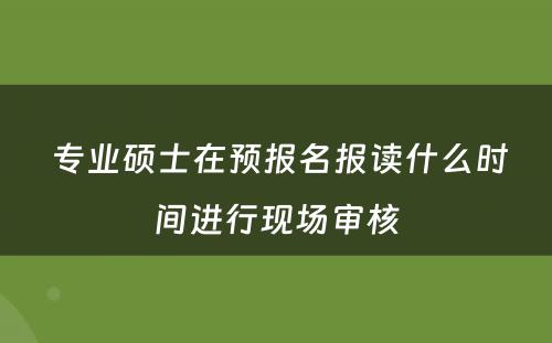  专业硕士在预报名报读什么时间进行现场审核