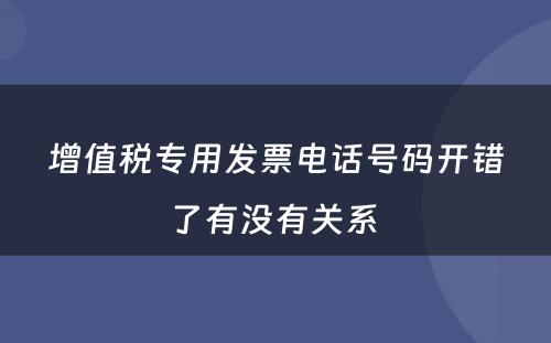增值税专用发票电话号码开错了有没有关系 