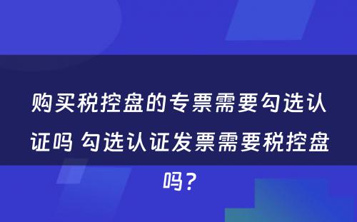 购买税控盘的专票需要勾选认证吗 勾选认证发票需要税控盘吗?