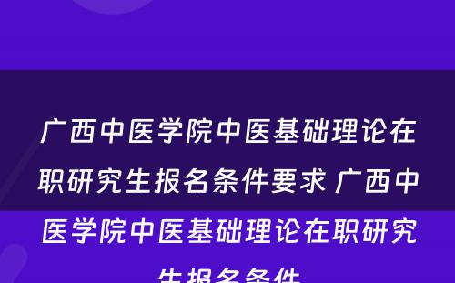 广西中医学院中医基础理论在职研究生报名条件要求 广西中医学院中医基础理论在职研究生报名条件