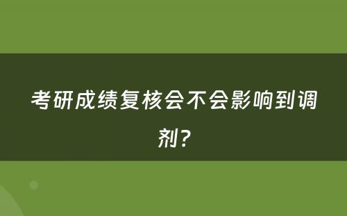 考研成绩复核会不会影响到调剂？