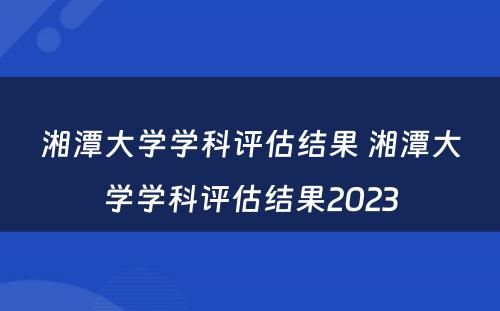 湘潭大学学科评估结果 湘潭大学学科评估结果2023