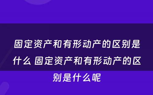 固定资产和有形动产的区别是什么 固定资产和有形动产的区别是什么呢