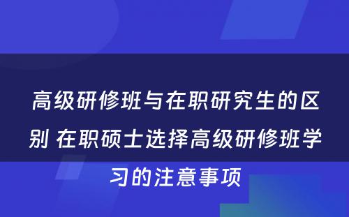 高级研修班与在职研究生的区别 在职硕士选择高级研修班学习的注意事项