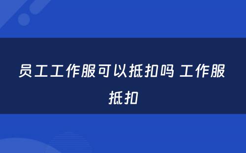 员工工作服可以抵扣吗 工作服 抵扣