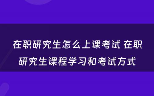 在职研究生怎么上课考试 在职研究生课程学习和考试方式