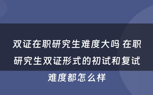 双证在职研究生难度大吗 在职研究生双证形式的初试和复试难度都怎么样