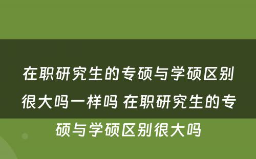 在职研究生的专硕与学硕区别很大吗一样吗 在职研究生的专硕与学硕区别很大吗